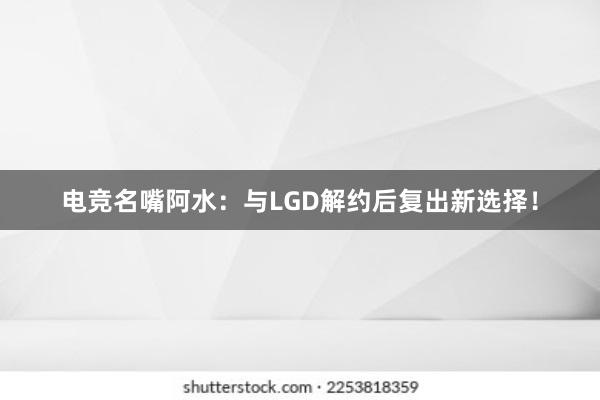 电竞名嘴阿水：与LGD解约后复出新选择！