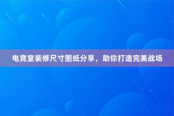 电竞室装修尺寸图纸分享，助你打造完美战场