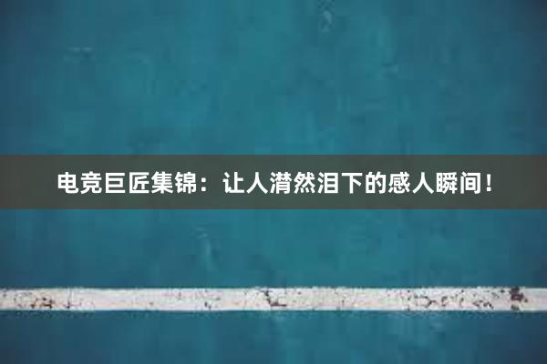 电竞巨匠集锦：让人潸然泪下的感人瞬间！