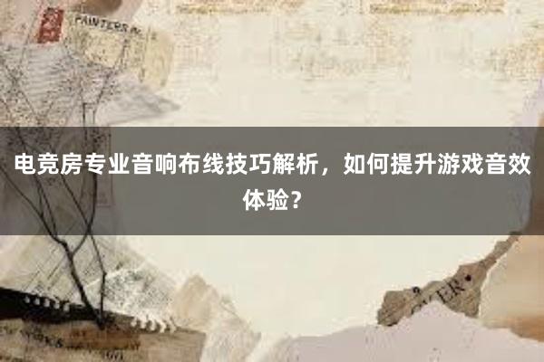 电竞房专业音响布线技巧解析，如何提升游戏音效体验？