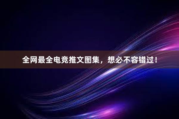 全网最全电竞推文图集，想必不容错过！