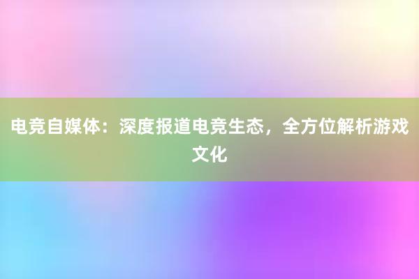 电竞自媒体：深度报道电竞生态，全方位解析游戏文化