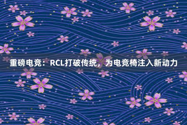 重磅电竞：RCL打破传统，为电竞椅注入新动力