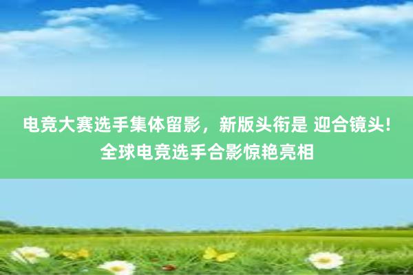 电竞大赛选手集体留影，新版头衔是 迎合镜头!全球电竞选手合影惊艳亮相