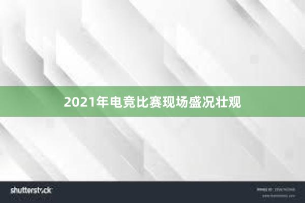 2021年电竞比赛现场盛况壮观