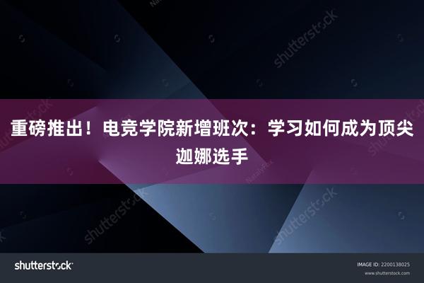 重磅推出！电竞学院新增班次：学习如何成为顶尖迦娜选手