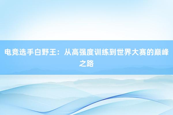 电竞选手白野王：从高强度训练到世界大赛的巅峰之路