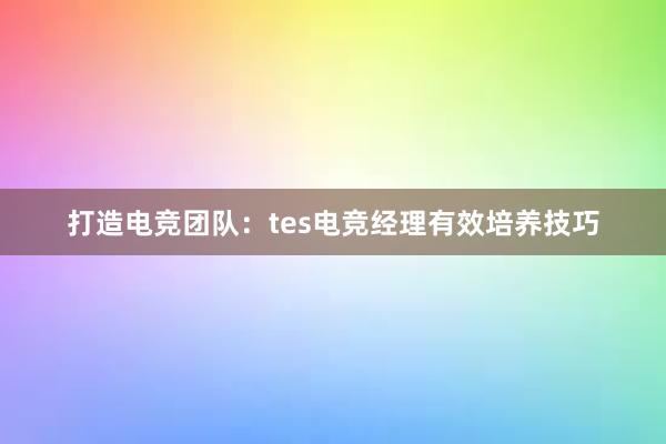 打造电竞团队：tes电竞经理有效培养技巧