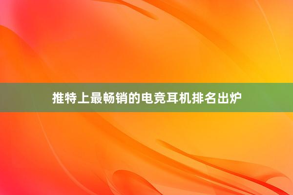 推特上最畅销的电竞耳机排名出炉