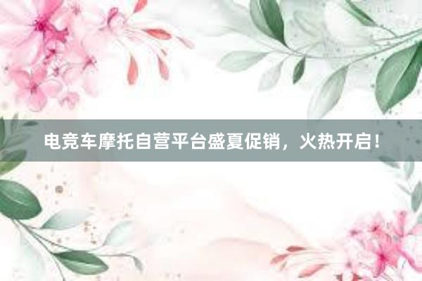 电竞车摩托自营平台盛夏促销，火热开启！