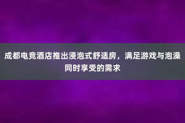 成都电竞酒店推出浸泡式舒适房，满足游戏与泡澡同时享受的需求