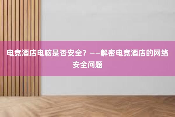 电竞酒店电脑是否安全？——解密电竞酒店的网络安全问题