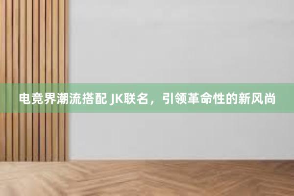 电竞界潮流搭配 JK联名，引领革命性的新风尚