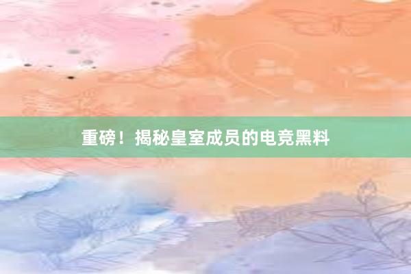 重磅！揭秘皇室成员的电竞黑料