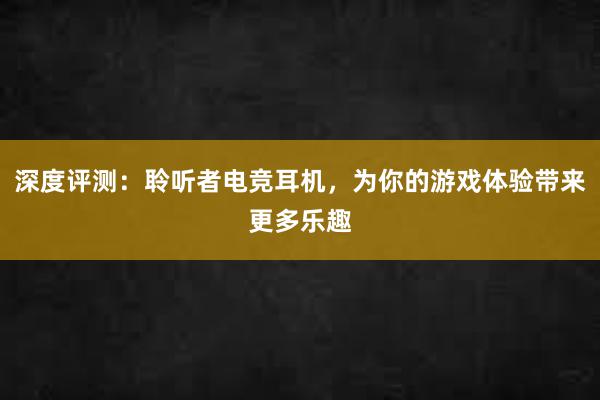 深度评测：聆听者电竞耳机，为你的游戏体验带来更多乐趣