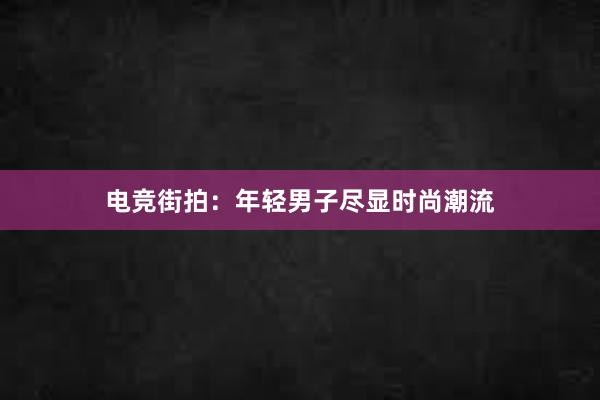 电竞街拍：年轻男子尽显时尚潮流