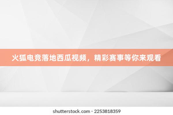 火狐电竞落地西瓜视频，精彩赛事等你来观看