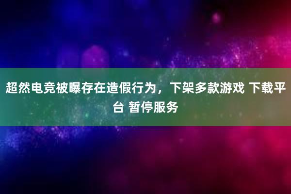 超然电竞被曝存在造假行为，下架多款游戏 下载平台 暂停服务