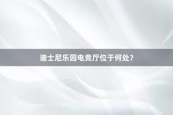 迪士尼乐园电竞厅位于何处？