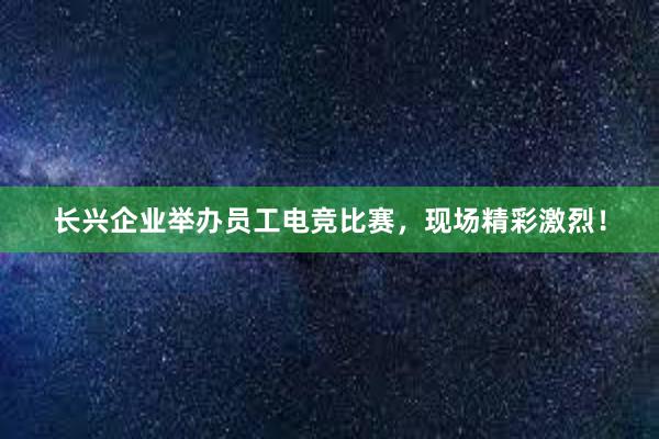 长兴企业举办员工电竞比赛，现场精彩激烈！