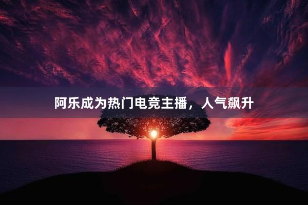 阿乐成为热门电竞主播，人气飙升