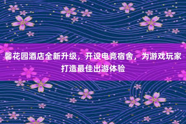 馨花园酒店全新升级，开设电竞宿舍，为游戏玩家打造最佳出游体验