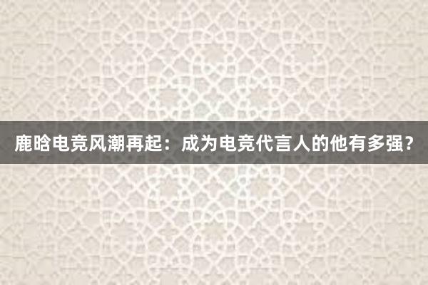 鹿晗电竞风潮再起：成为电竞代言人的他有多强？